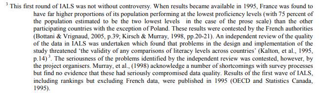 Â« This first round of IALS was not without controversy. When results became available in 1995, France was found to
have far higher proportions of its population performing at the lowest proficiency levels (with 75 percent of
the population estimated to be the two lowest levels in the case of the prose scale) than the other
participating countries with the exception of Poland. These results were contested by the French authorities
(Bottani & Vrignaud, 2005, p.39; Kirsch & Murray, 1998, pp.20-21). An independent review of the quality
of the data in IALS was undertaken which found that problems in the design and implementation of the
study threatened â€˜the validity of any comparisons of literacy levels across countriesâ€™ (Kalton, et al., 1995,
p.14) 3. The seriousness of the problems identified by the independent review was contested, however, by
the project organisers. Murray, et al., (1998) acknowledge a number of shortcomings with survey processes
but find no evidence that these had seriously compromised data quality. Results of the first wave of IALS,
including rankings but excluding French data, were published in 1995 (OECD and Statistics Canada, 1995).Â»